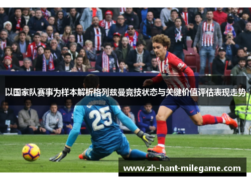 以国家队赛事为样本解析格列兹曼竞技状态与关键价值评估表现走势