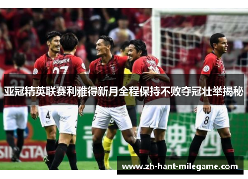 亚冠精英联赛利雅得新月全程保持不败夺冠壮举揭秘