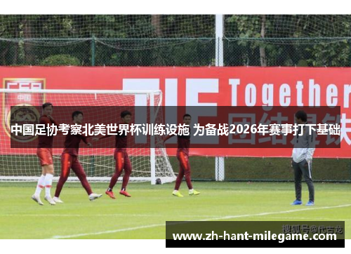 中国足协考察北美世界杯训练设施 为备战2026年赛事打下基础