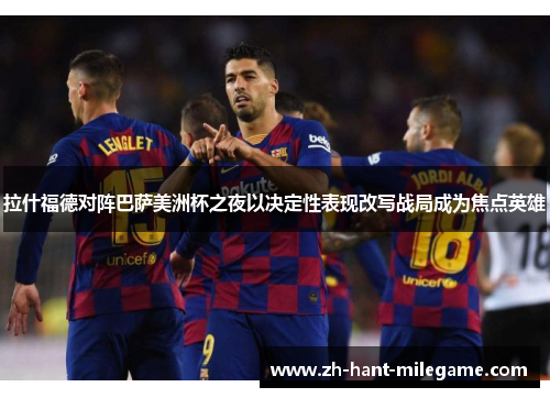 拉什福德对阵巴萨美洲杯之夜以决定性表现改写战局成为焦点英雄
